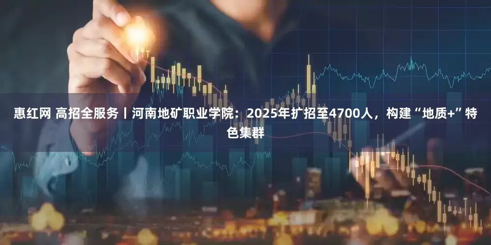 惠红网 高招全服务丨河南地矿职业学院：2025年扩招至4700人，构建“地质+”特色集群