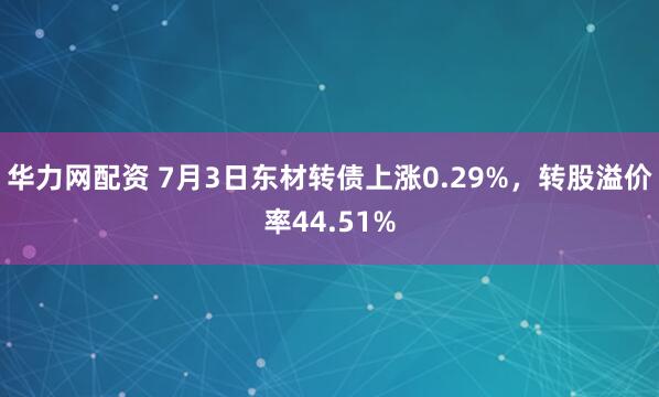 华力网配资 7月3日东材转债上涨0.29%，转股溢价率44.51%