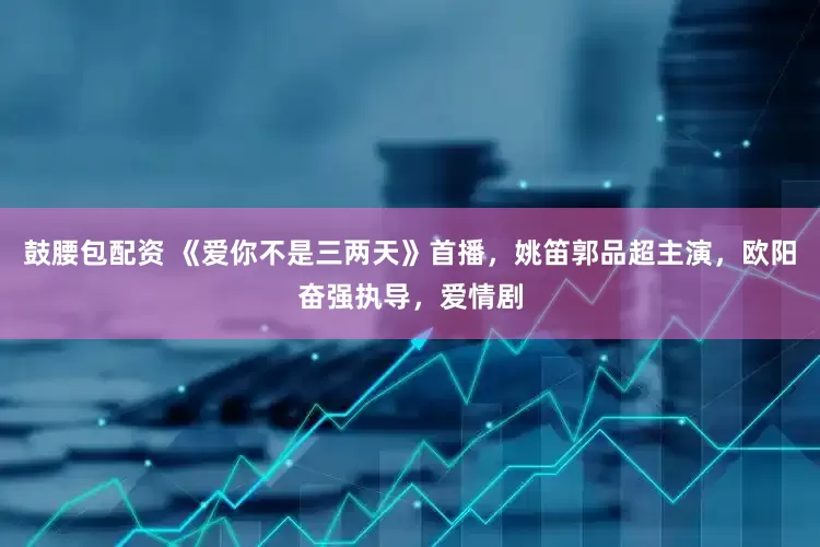 鼓腰包配资 《爱你不是三两天》首播，姚笛郭品超主演，欧阳奋强执导，爱情剧