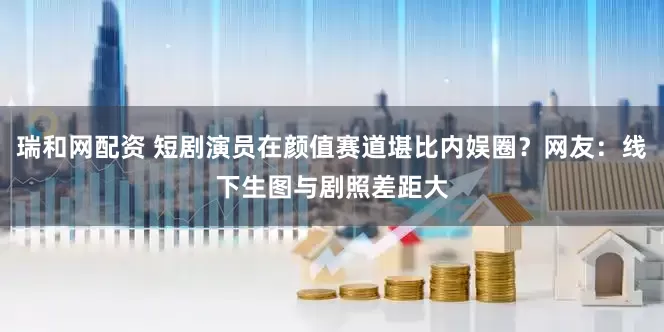 瑞和网配资 短剧演员在颜值赛道堪比内娱圈？网友：线下生图与剧照差距大