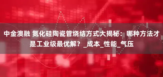 中金澳融 氮化硅陶瓷管烧结方式大揭秘：哪种方法才是工业级最优解？_成本_性能_气压