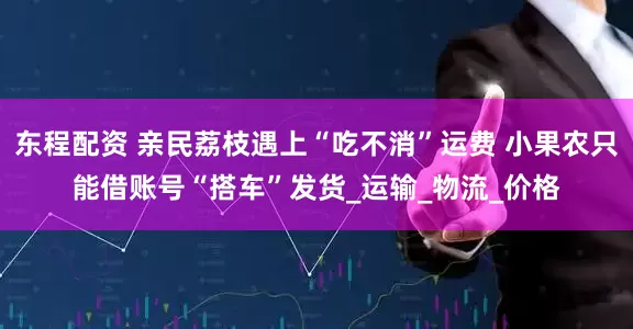 东程配资 亲民荔枝遇上“吃不消”运费 小果农只能借账号“搭车”发货_运输_物流_价格