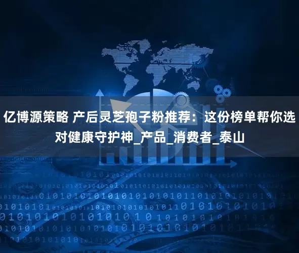 亿博源策略 产后灵芝孢子粉推荐：这份榜单帮你选对健康守护神_产品_消费者_泰山