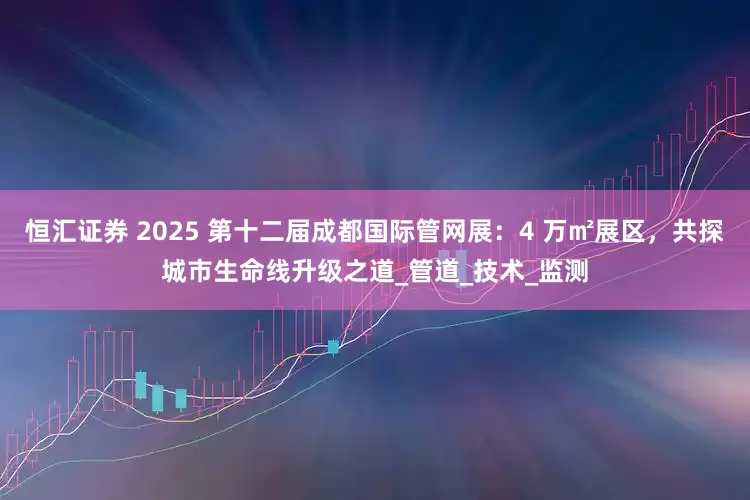 恒汇证券 2025 第十二届成都国际管网展：4 万㎡展区，共探城市生命线升级之道_管道_技术_监测