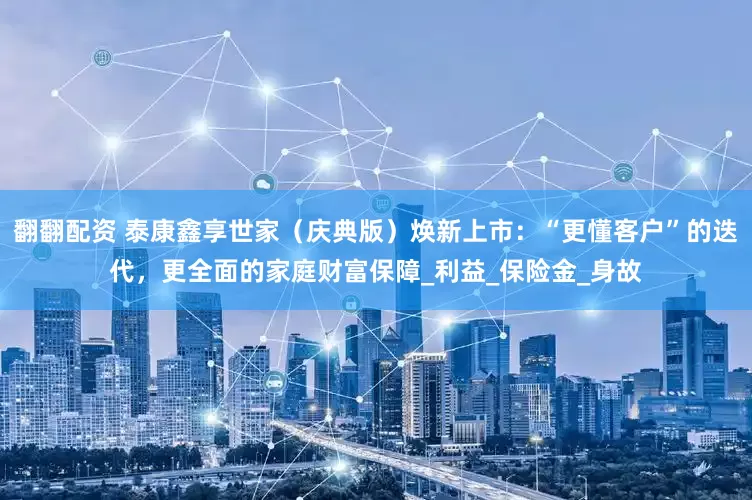 翻翻配资 泰康鑫享世家（庆典版）焕新上市：“更懂客户”的迭代，更全面的家庭财富保障_利益_保险金_身故