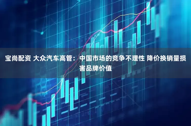 宝尚配资 大众汽车高管：中国市场的竞争不理性 降价换销量损害品牌价值