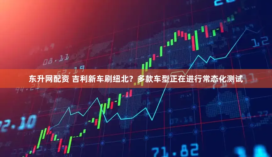 东升网配资 吉利新车刷纽北？多款车型正在进行常态化测试