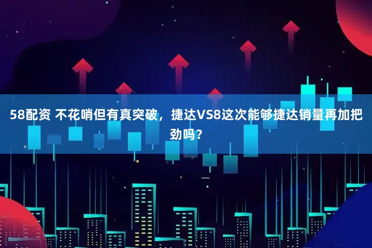 58配资 不花哨但有真突破，捷达VS8这次能够捷达销量再加把劲吗？