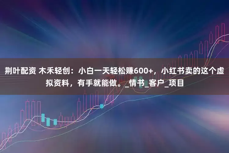 荆叶配资 木禾轻创：小白一天轻松赚600+，小红书卖的这个虚拟资料，有手就能做。_情书_客户_项目