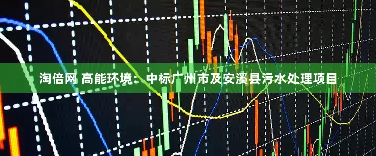 淘倍网 高能环境：中标广州市及安溪县污水处理项目