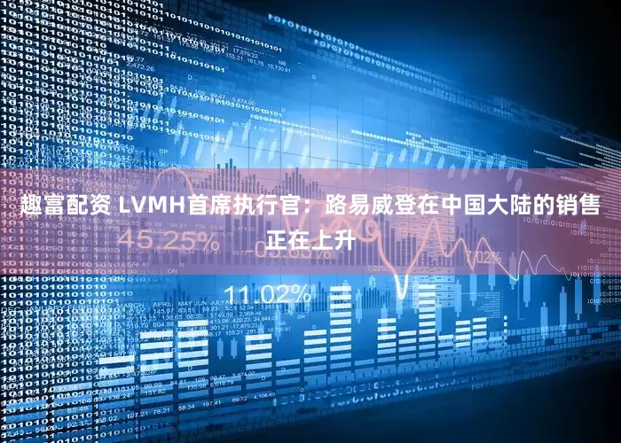 趣富配资 LVMH首席执行官：路易威登在中国大陆的销售正在上升