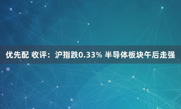优先配 收评：沪指跌0.33% 半导体板块午后走强