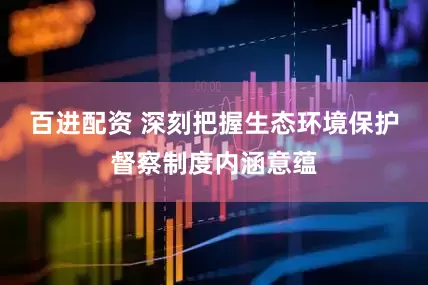 百进配资 深刻把握生态环境保护督察制度内涵意蕴