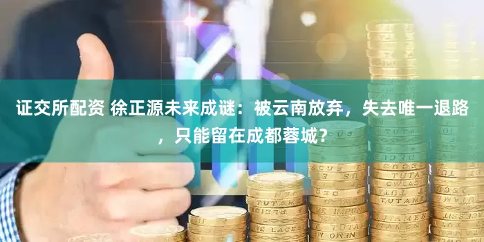 证交所配资 徐正源未来成谜：被云南放弃，失去唯一退路，只能留在成都蓉城？