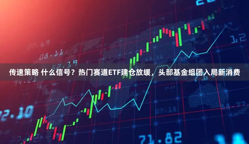 传速策略 什么信号？热门赛道ETF建仓放缓，头部基金组团入局新消费