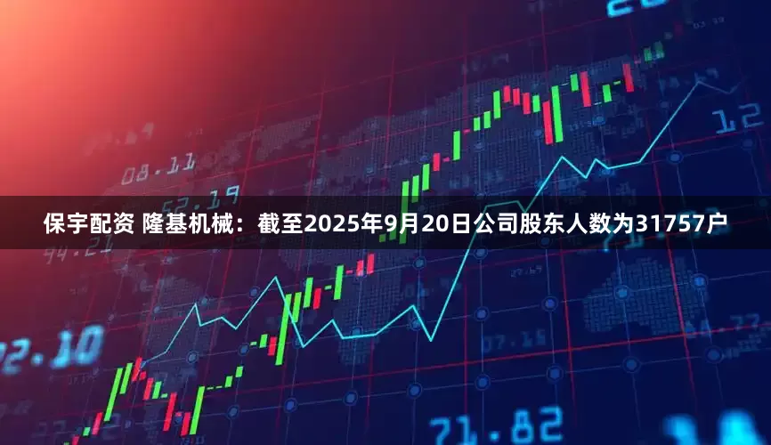 保宇配资 隆基机械：截至2025年9月20日公司股东人数为31757户