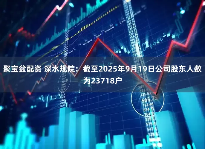 聚宝盆配资 深水规院：截至2025年9月19日公司股东人数为23718户