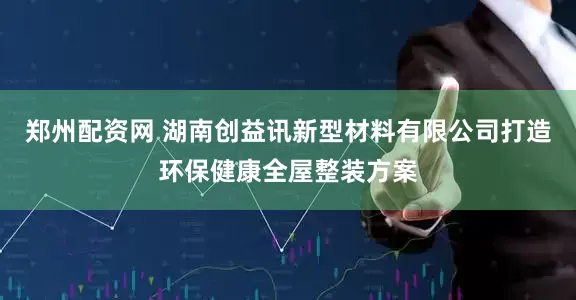 郑州配资网 湖南创益讯新型材料有限公司打造环保健康全屋整装方案