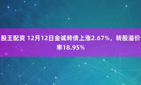 股王配资 12月12日金诚转债上涨2.67%，转股溢价率18.95%