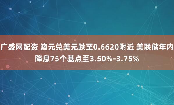 广盛网配资 澳元兑美元跌至0.6620附近 美联储年内降息75个基点至3.50%-3.75%