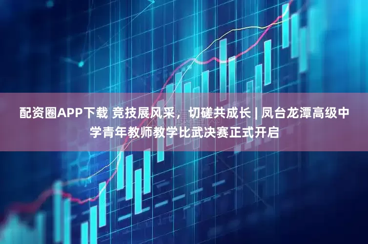 配资圈APP下载 竞技展风采，切磋共成长 | 凤台龙潭高级中学青年教师教学比武决赛正式开启