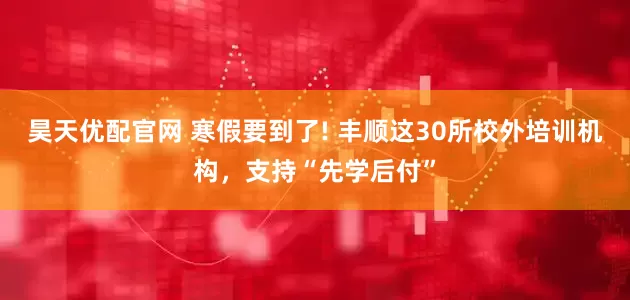 昊天优配官网 寒假要到了! 丰顺这30所校外培训机构，支持“先学后付”