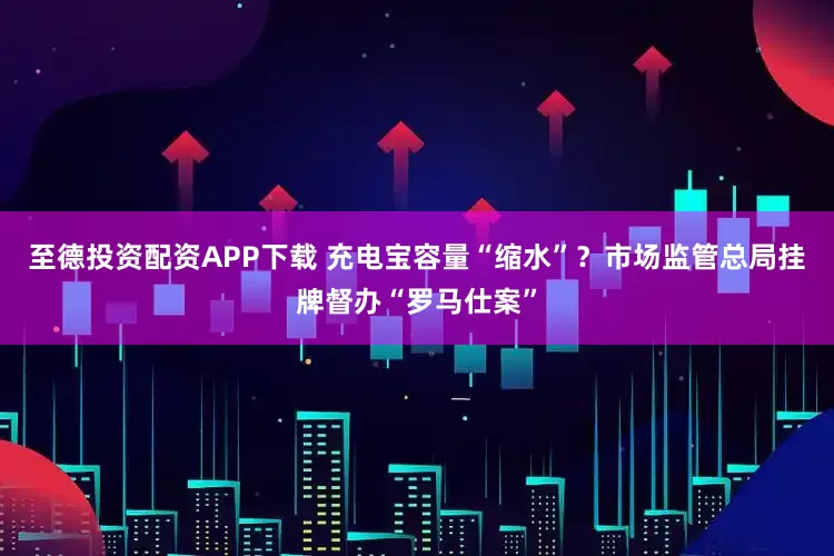 至德投资配资APP下载 充电宝容量“缩水”？市场监管总局挂牌督办“罗马仕案”