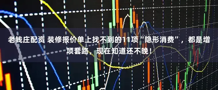 老钱庄配资 装修报价单上找不到的11项“隐形消费”，都是增项套路，现在知道还不晚！