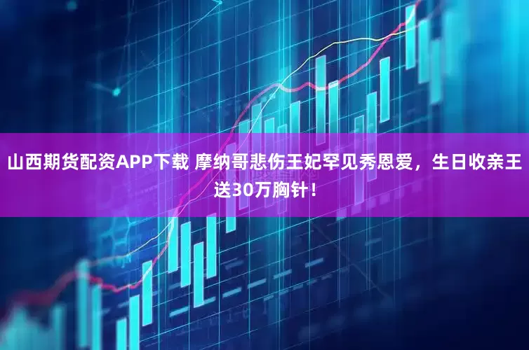 山西期货配资APP下载 摩纳哥悲伤王妃罕见秀恩爱，生日收亲王送30万胸针！