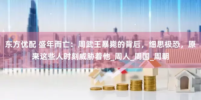 东方优配 盛年而亡：周武王暴毙的背后，细思极恐，原来这些人时刻威胁着他_周人_周国_周朝
