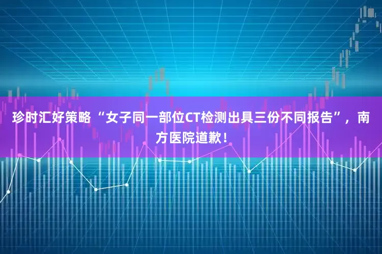 珍时汇好策略 “女子同一部位CT检测出具三份不同报告”,南方医院道歉!