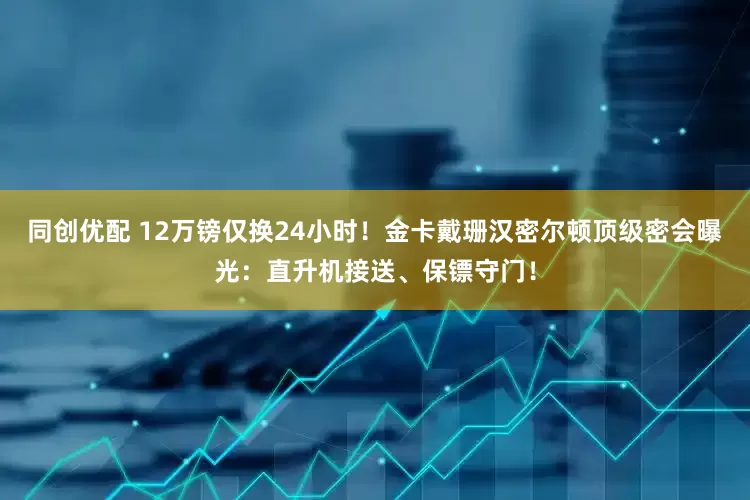 同创优配 12万镑仅换24小时！金卡戴珊汉密尔顿顶级密会曝光：直升机接送、保镖守门！